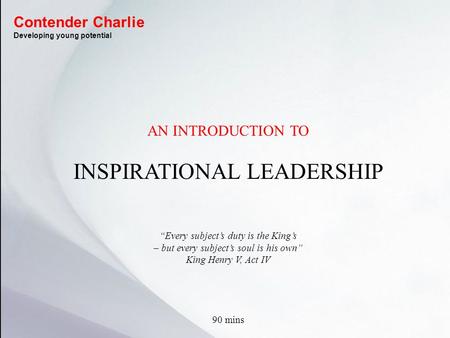 AN INTRODUCTION TO INSPIRATIONAL LEADERSHIP “Every subject’s duty is the King’s – but every subject’s soul is his own” King Henry V, Act IV 90 mins Contender.