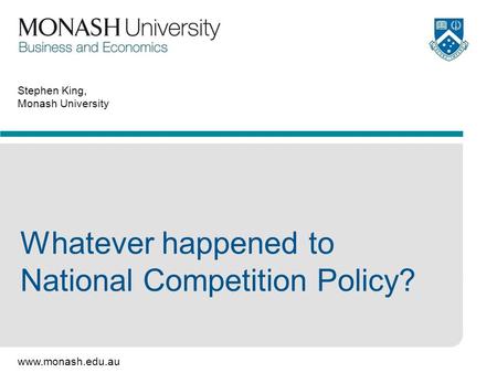 Www.monash.edu.au Stephen King, Monash University Whatever happened to National Competition Policy?