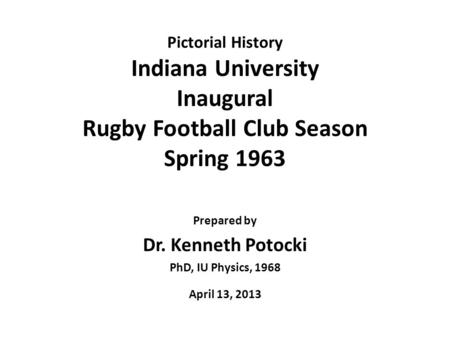 Pictorial History Indiana University Inaugural Rugby Football Club Season Spring 1963 Prepared by Dr. Kenneth Potocki PhD, IU Physics, 1968 April 13, 2013.