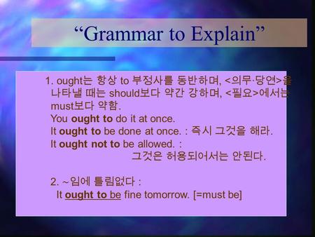 “Grammar to Explain” 1. ought 는 항상 to 부정사를 동반하며, 을 나타낼 때는 should 보다 약간 강하며, 에서는 must 보다 약함. You ought to do it at once. It ought to be done at once. :