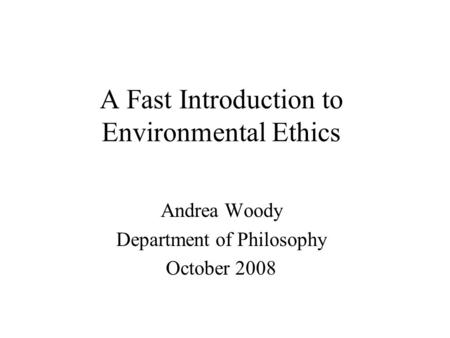 A Fast Introduction to Environmental Ethics Andrea Woody Department of Philosophy October 2008.