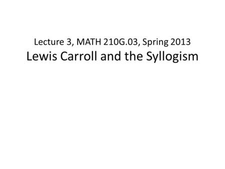 Lecture 3, MATH 210G.03, Spring 2013 Lewis Carroll and the Syllogism.