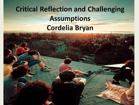 Critical Reflection and Challenging Assumptions Cordelia Bryan.