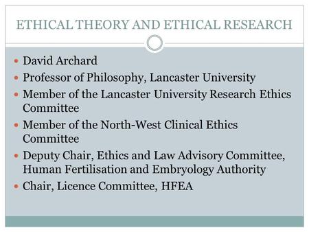 ETHICAL THEORY AND ETHICAL RESEARCH David Archard Professor of Philosophy, Lancaster University Member of the Lancaster University Research Ethics Committee.