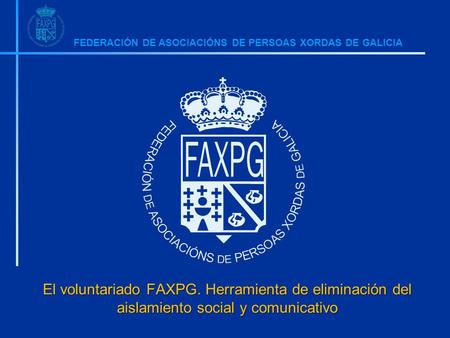 FEDERACIÓN DE ASOCIACIÓNS DE PERSOAS XORDAS DE GALICIA El voluntariado FAXPG. Herramienta de eliminación del aislamiento social y comunicativo.