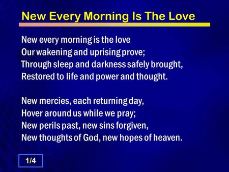 New Every Morning Is The Love New every morning is the love Our wakening and uprising prove; Through sleep and darkness safely brought, Restored to life.