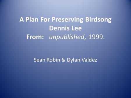 A Plan For Preserving Birdsong Dennis Lee From: unpublished, 1999. Sean Robin & Dylan Valdez.