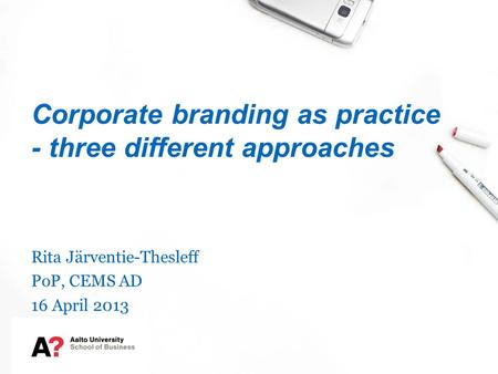 Corporate branding as practice - three different approaches Rita Järventie-Thesleff PoP, CEMS AD 16 April 2013.