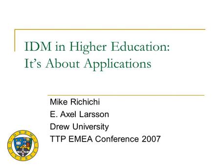 IDM in Higher Education: It’s About Applications Mike Richichi E. Axel Larsson Drew University TTP EMEA Conference 2007.