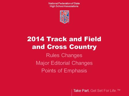 Take Part. Get Set For Life.™ National Federation of State High School Associations 2014 Track and Field and Cross Country Rules Changes Major Editorial.