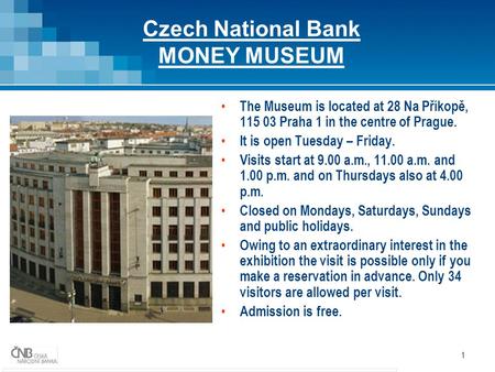 1 Czech National Bank MONEY MUSEUM The Museum is located at 28 Na Příkopě, 115 03 Praha 1 in the centre of Prague. It is open Tuesday – Friday. Visits.