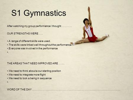 S1 Gymnastics After watching my group performance I thought ………… OUR STRENGTHS WERE …...A range of different skills were used..The skills were linked well.