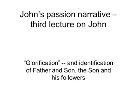 John’s passion narrative – third lecture on John “Glorification” -- and identification of Father and Son, the Son and his followers.