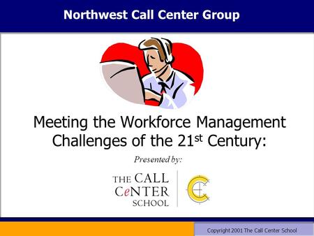 Copyright 2001 The Call Center School Meeting the Workforce Management Challenges of the 21 st Century: Presented by: Northwest Call Center Group.