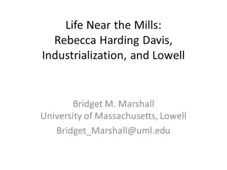 Life Near the Mills: Rebecca Harding Davis, Industrialization, and Lowell Bridget M. Marshall University of Massachusetts, Lowell