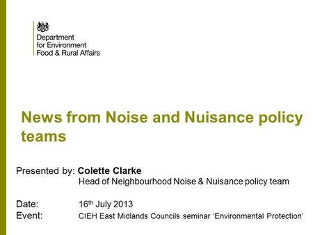 News from Noise and Nuisance policy teams Presented by: Colette Clarke Head of Neighbourhood Noise & Nuisance policy team Date: 16 th July 2013 Event: