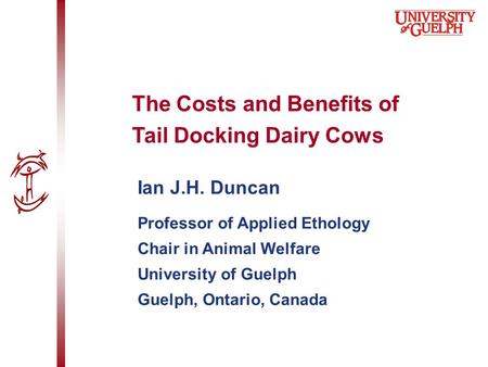 Ian J.H. Duncan Professor of Applied Ethology Chair in Animal Welfare University of Guelph Guelph, Ontario, Canada The Costs and Benefits of Tail Docking.