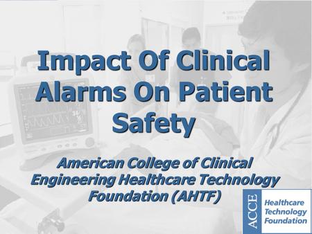 Impact Of Clinical Alarms On Patient Safety American College of Clinical Engineering Healthcare Technology Foundation (AHTF)