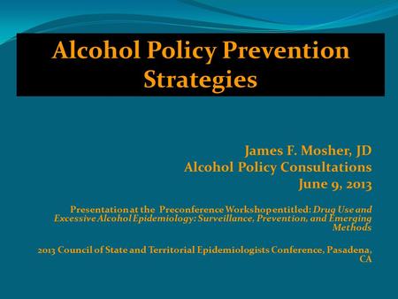 James F. Mosher, JD Alcohol Policy Consultations June 9, 2013 Presentation at the Preconference Workshop entitled: Drug Use and Excessive Alcohol Epidemiology: