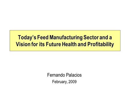 Fernando Palacios February, 2009 Today’s Feed Manufacturing Sector and a Vision for its Future Health and Profitability.