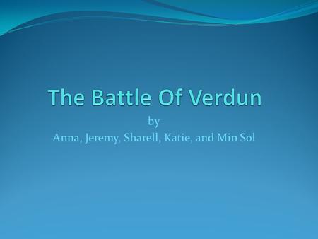 By Anna, Jeremy, Sharell, Katie, and Min Sol. Cause The Germans wanted Paris. They needed to gain the Verdun land first. Germans knew that they had a.