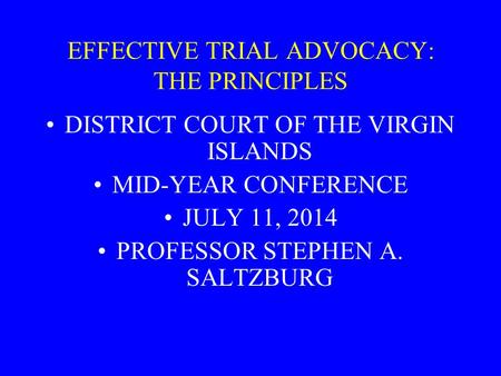 EFFECTIVE TRIAL ADVOCACY: THE PRINCIPLES DISTRICT COURT OF THE VIRGIN ISLANDS MID-YEAR CONFERENCE JULY 11, 2014 PROFESSOR STEPHEN A. SALTZBURG.