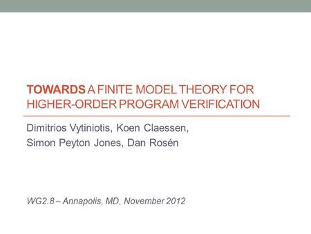 TOWARDS A FINITE MODEL THEORY FOR HIGHER-ORDER PROGRAM VERIFICATION Dimitrios Vytiniotis, Koen Claessen, Simon Peyton Jones, Dan Rosén WG2.8 – Annapolis,