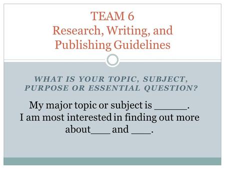 WHAT IS YOUR TOPIC, SUBJECT, PURPOSE OR ESSENTIAL QUESTION? TEAM 6 Research, Writing, and Publishing Guidelines My major topic or subject is _____. I am.