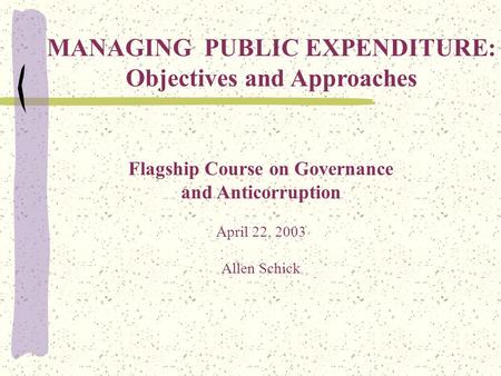 Flagship Course on Governance and Anticorruption April 22, 2003 Allen Schick MANAGING PUBLIC EXPENDITURE: Objectives and Approaches.