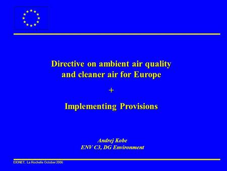 EIONET, La Rochelle October 2006 Directive on ambient air quality and cleaner air for Europe + Implementing Provisions Andrej Kobe ENV C3, DG Environment.