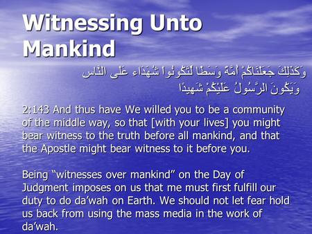 Witnessing Unto Mankind 2:143 And thus have We willed you to be a community of the middle way, so that [with your lives] you might bear witness to the.