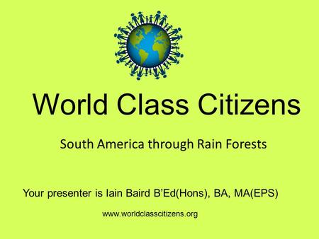 World Class Citizens Your presenter is Iain Baird B’Ed(Hons), BA, MA(EPS) www.worldclasscitizens.org South America through Rain Forests.