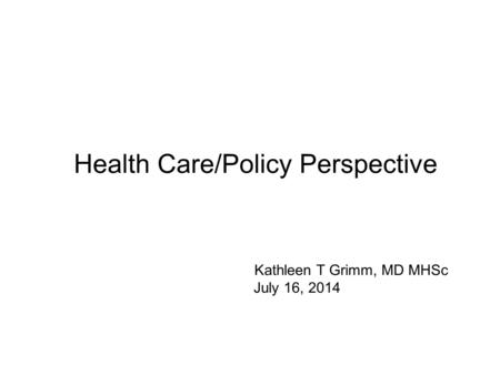 Health Care/Policy Perspective Kathleen T Grimm, MD MHSc July 16, 2014.