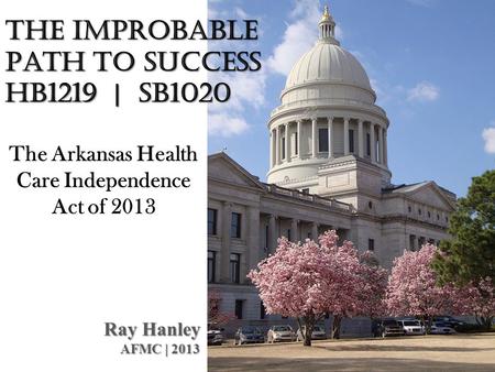 The Improbable Path to Success HB1219 | SB1020 Ray Hanley AFMC | 2013 The Arkansas Health Care Independence Act of 2013.