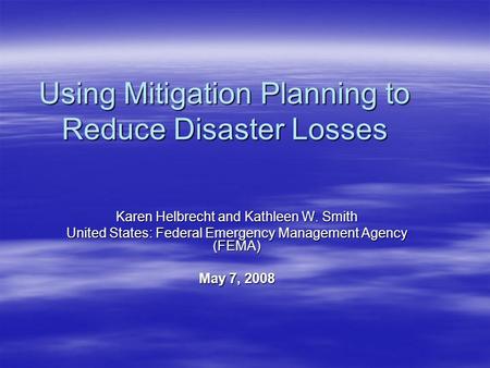 Using Mitigation Planning to Reduce Disaster Losses Karen Helbrecht and Kathleen W. Smith United States: Federal Emergency Management Agency (FEMA) May.