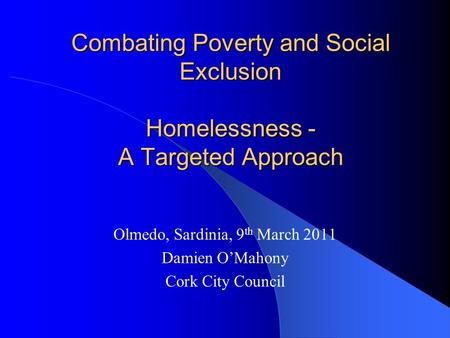 Combating Poverty and Social Exclusion Homelessness - A Targeted Approach Olmedo, Sardinia, 9 th March 2011 Damien O’Mahony Cork City Council.