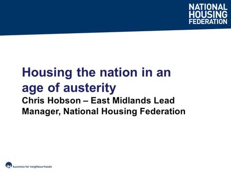 Housing the nation in an age of austerity Chris Hobson – East Midlands Lead Manager, National Housing Federation.