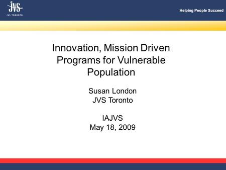 Helping People Succeed Innovation, Mission Driven Programs for Vulnerable Population Susan London JVS Toronto IAJVS May 18, 2009.