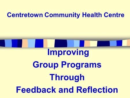 Improving Group Programs Through Feedback and Reflection Centretown Community Health Centre.