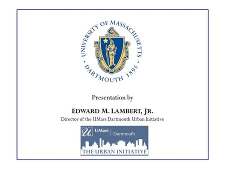 Presentation by E DWARD M. L AMBERT, J R. Director of the UMass Dartmouth Urban Initiative.