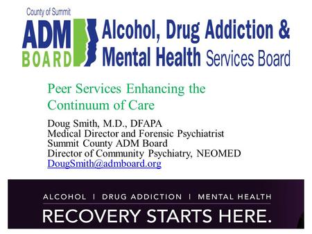 Peer Services Enhancing the Continuum of Care Doug Smith, M.D., DFAPA Medical Director and Forensic Psychiatrist Summit County ADM Board Director of Community.