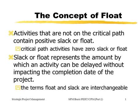 Strategic Project Management1SPM Basic PERT/CPM (Part 2) The Concept of Float zActivities that are not on the critical path contain positive slack or float.