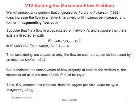 Bioinformatics III1 We will present an algorithm that originated by Ford and Fulkerson (1962). Idea: increase the flow in a network iteratively until it.