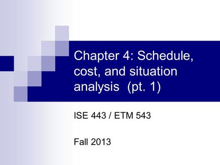 Chapter 4: Schedule, cost, and situation analysis (pt. 1) ISE 443 / ETM 543 Fall 2013.