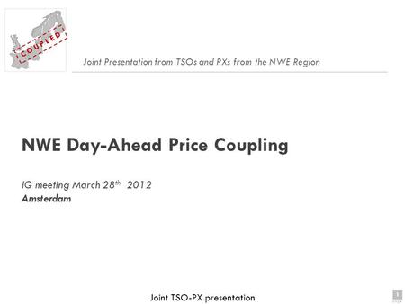 1 page 1 C O U P L E D Joint TSO-PX presentation NWE Day-Ahead Price Coupling IG meeting March 28 th 2012 Amsterdam Joint Presentation from TSOs and PXs.