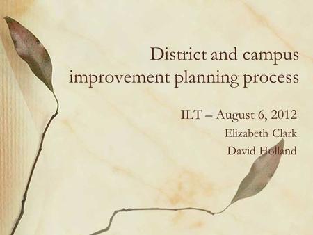 District and campus improvement planning process ILT – August 6, 2012 Elizabeth Clark David Holland.