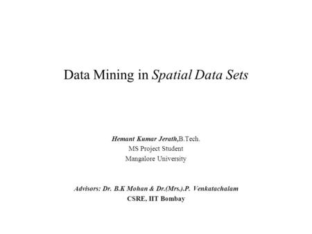 Data Mining in Spatial Data Sets Hemant Kumar Jerath,B.Tech. MS Project Student Mangalore University Advisors: Dr. B.K Mohan & Dr.(Mrs.).P. Venkatachalam.