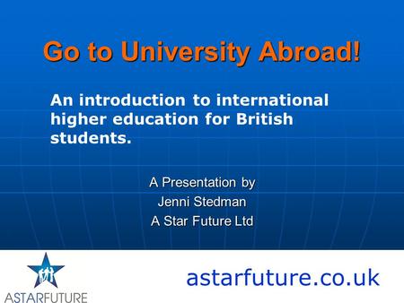 Go to University Abroad! A Presentation by Jenni Stedman A Star Future Ltd astarfuture.co.uk An introduction to international higher education for British.