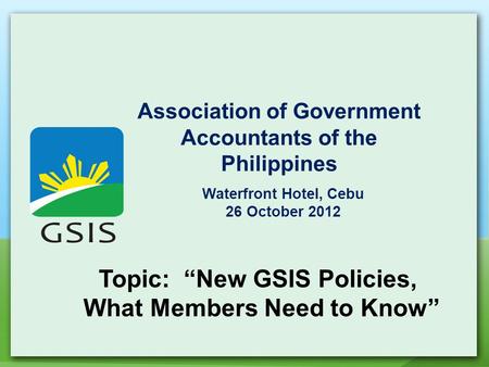 Association of Government Accountants of the Philippines Waterfront Hotel, Cebu 26 October 2012 Topic: “New GSIS Policies, What Members Need to Know”