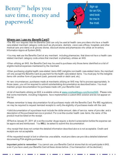 Where can I use my Benefit Card? The IRS now requires that the Benefits Card can only be used at health care providers who have a health care-related merchant.